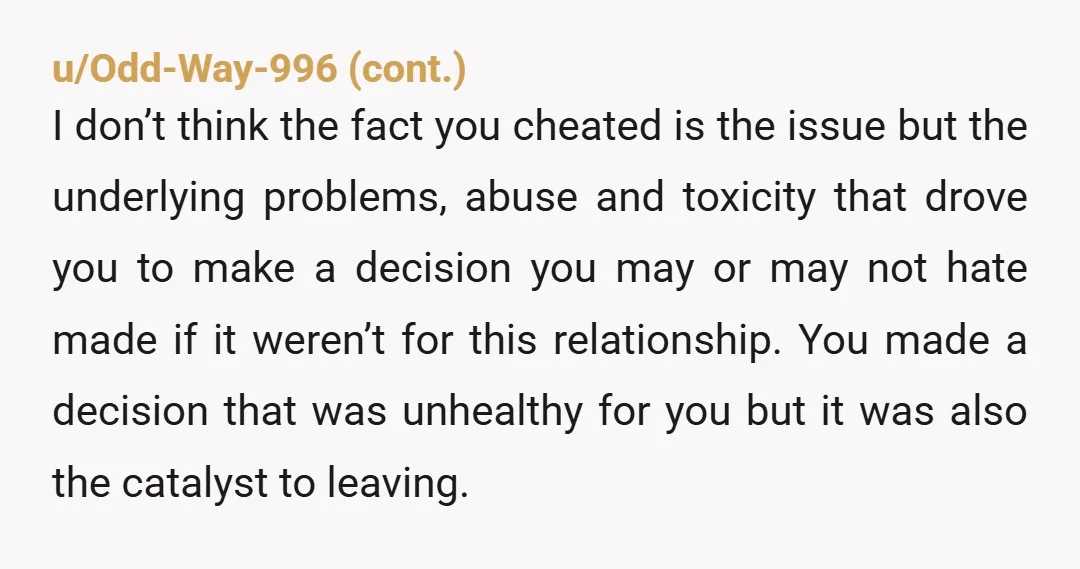 u/After_Resource5224 The Wheel of Karma never stops turning. Were you in an abusive relationship? Yup. Sounds like it. Was it right to cheat in that relationship? Probably not, but if...