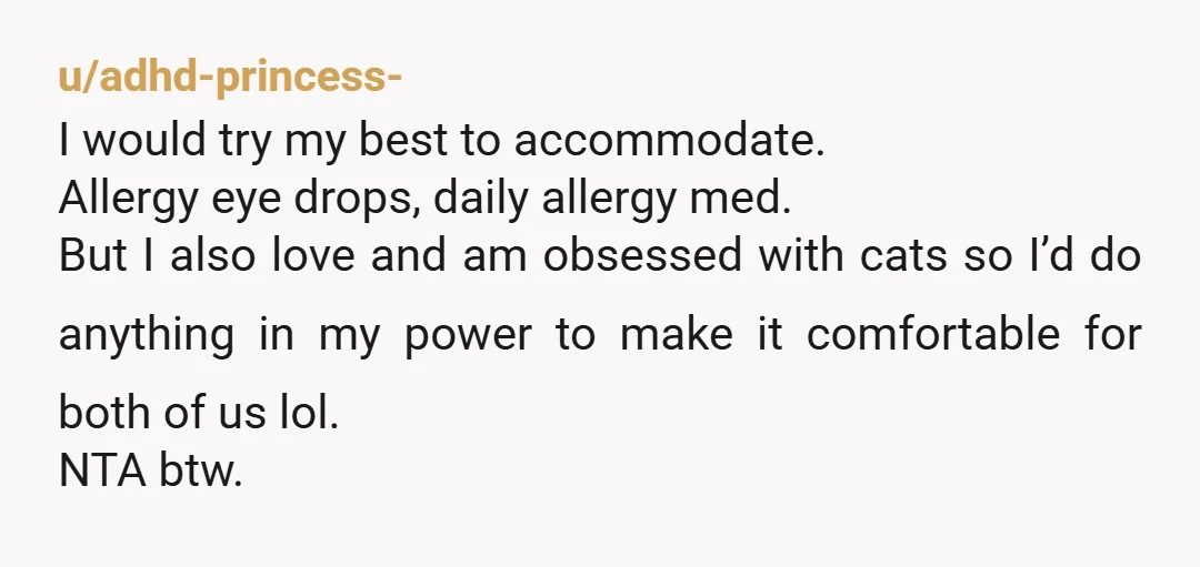 u/hardkoretrash As someone with a mild cat allergy, NTA. I truly think unless someone has experienced an allergy to an animal people tend to think its not THAT bad. I...