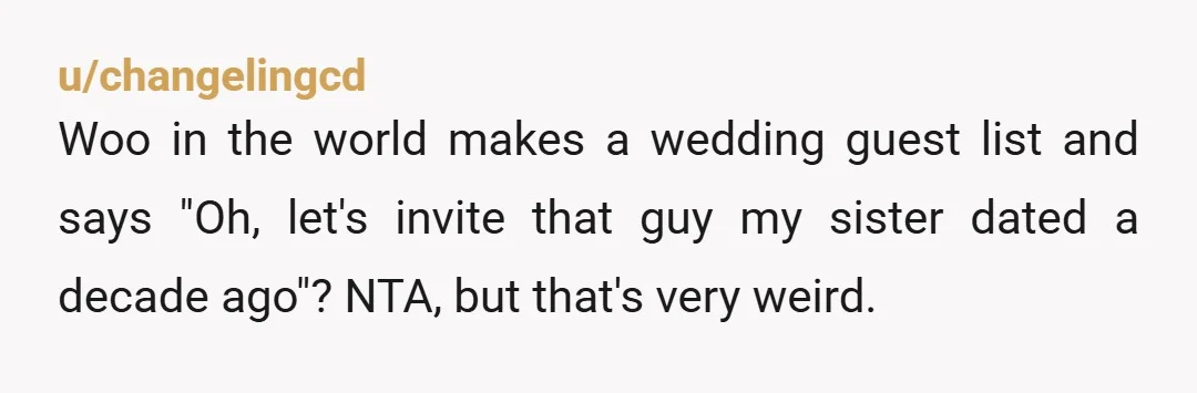 u/changelingcd Woo in the world makes a wedding guest list and says "Oh, let's invite that guy my sister dated a decade ago"? NTA, but that's very weird.