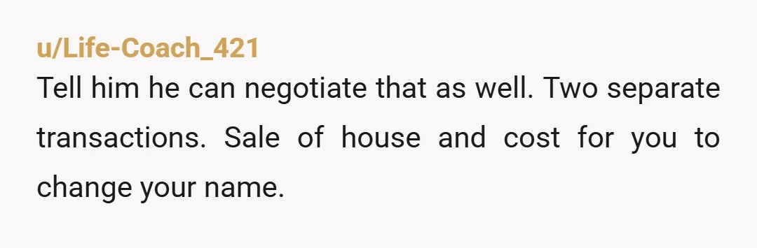 u/Life-Coach_421
Tell him he can negotiate that as well. Two separate transactions. Sale of house and cost for you to change your name.