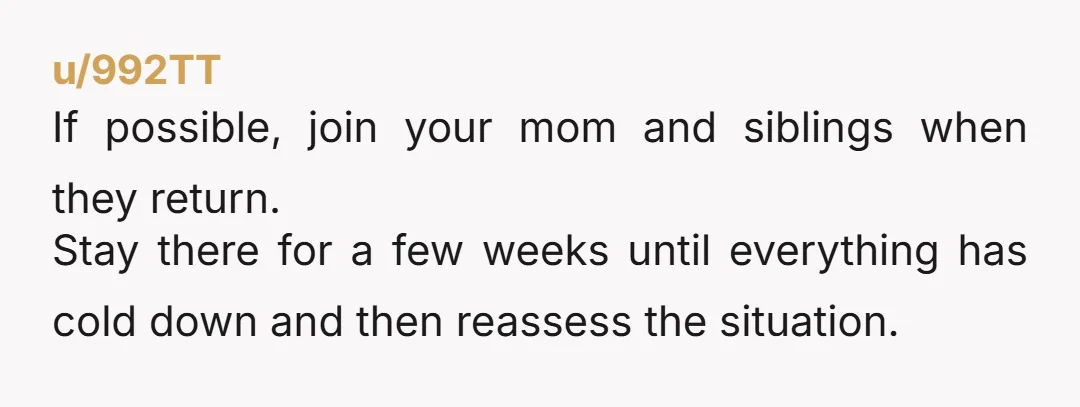 u/992TT If possible, join your mom and siblings when they return. Stay there for a few weeks until everything has cold down and then reassess the situation. 