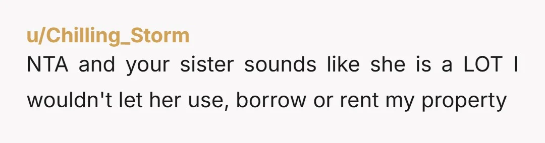 u/Chilling_Storm NTA and your sister sounds like she is a LOT I wouldn't let her use, borrow or rent my property