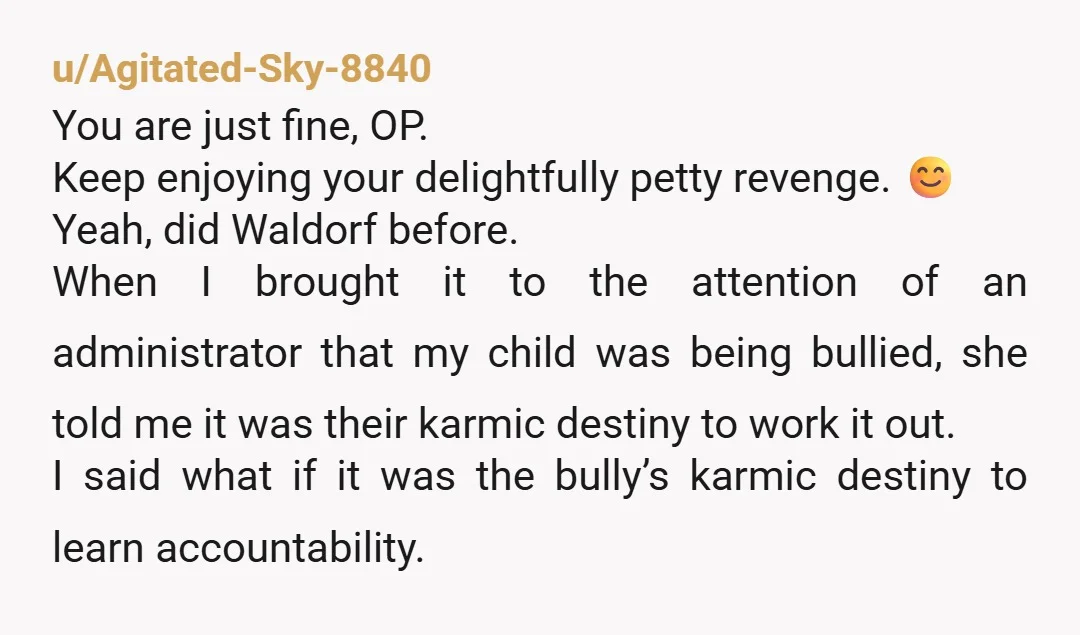 u/Agitated-Sky-8840 You are just fine, OP. Keep enjoying your delightfully petty revenge. 😊 Yeah, did Waldorf before. When I brought it to the attention of an administrator that my child...