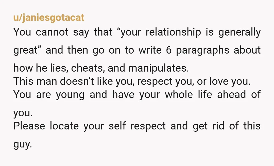 u/janiesgotacat You cannot say that “your relationship is generally great” and then go on to write 6 paragraphs about how he lies, cheats, and manipulates. This man doesn’t like you,...
