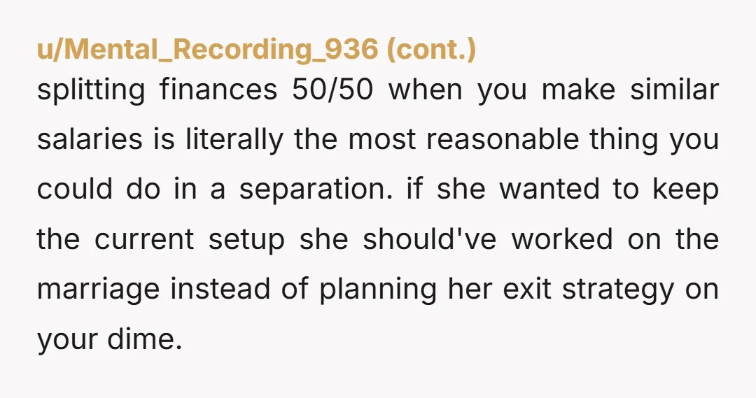 u/eeyorethechaotic Your wife doesn't love you, she's told you that. Just divorce. She wants the separation anyway. Split assets equally (unlike they have been) and find someone who actually wants...