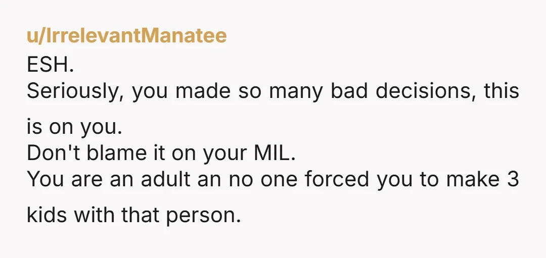 u/IrrelevantManatee ESH. Seriously, you made so many bad decisions, this is on you. Don't blame it on your MIL. You are an adult an no one forced you to make...
