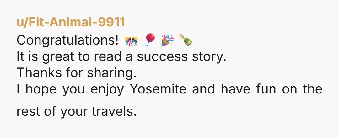 u/Fit-Animal-9911
Congratulations! 🎊🎈🎉🍾
It is great to read a success story.
Thanks for sharing.
I hope you enjoy Yosemite and have fun on the rest of your travels.