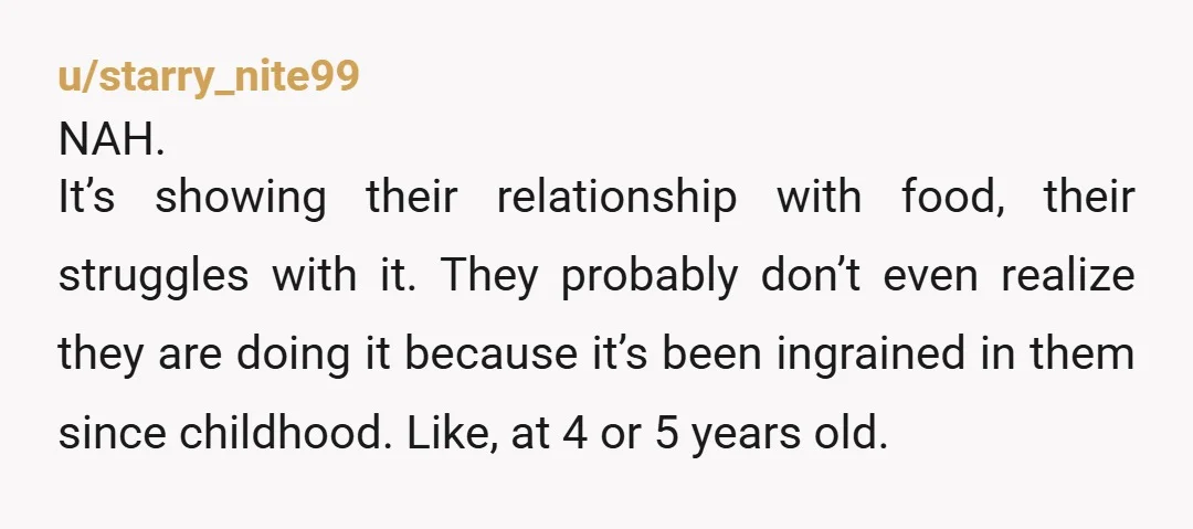 u/starry_nite99 NAH. It’s showing their relationship with food, their struggles with it. They probably don’t even realize they are doing it because it’s been ingrained in them since childhood. Like,...