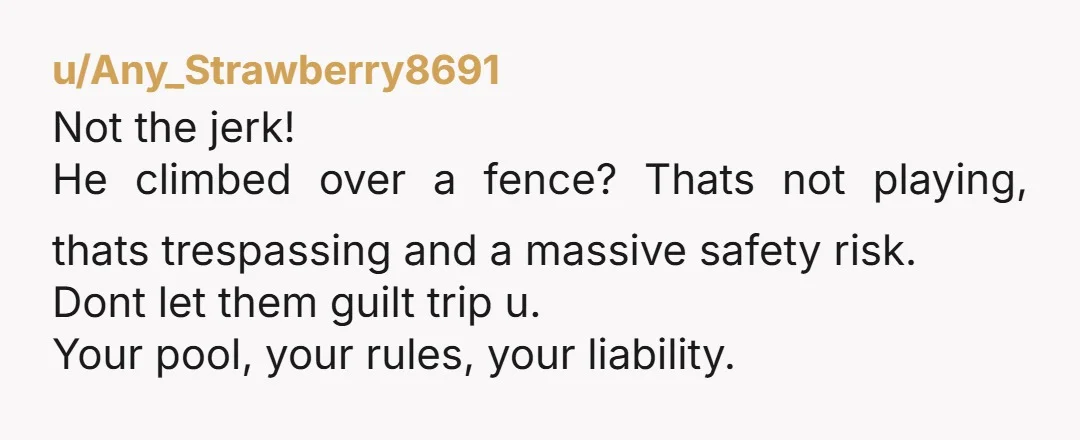 u/Any_Strawberry8691 Not the jerk! He climbed over a fence? Thats not playing, thats trespassing and a massive safety risk. Dont let them guilt trip u. Your pool, your rules, your...