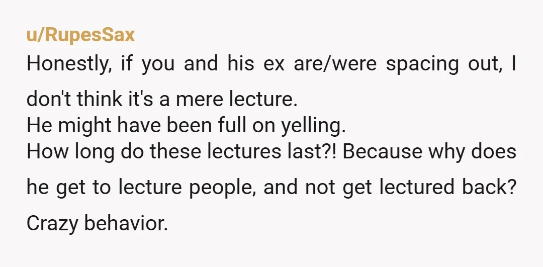 u/RupesSax Honestly, if you and his ex are/were spacing out, I don't think it's a mere lecture. He might have been full on yelling. How long do these lectures last?!...