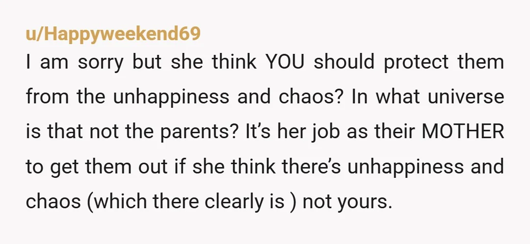 u/Happyweekend69 I am sorry but she think YOU should protect them from the unhappiness and chaos? In what universe is that not the parents? It’s her job as their MOTHER...