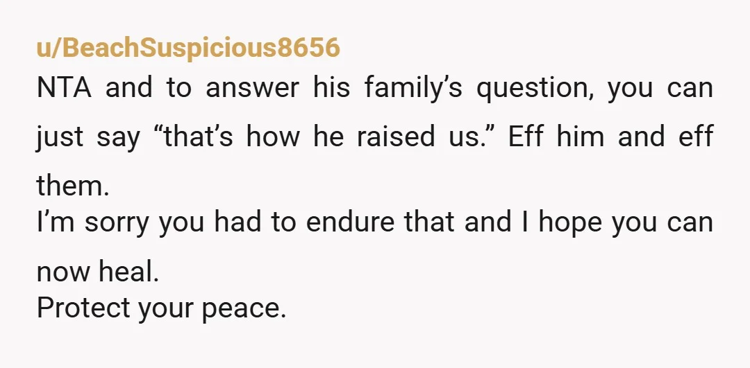 u/BeachSuspicious8656 NTA and to answer his family’s question, you can just say “that’s how he raised us.” Eff him and eff them. I’m sorry you had to endure that and...