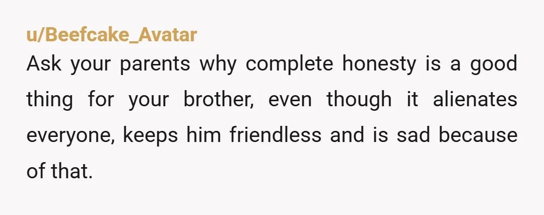 u/Beefcake_Avatar Ask your parents why complete honesty is a good thing for your brother, even though it alienates everyone, keeps him friendless and is sad because of that. But all...
