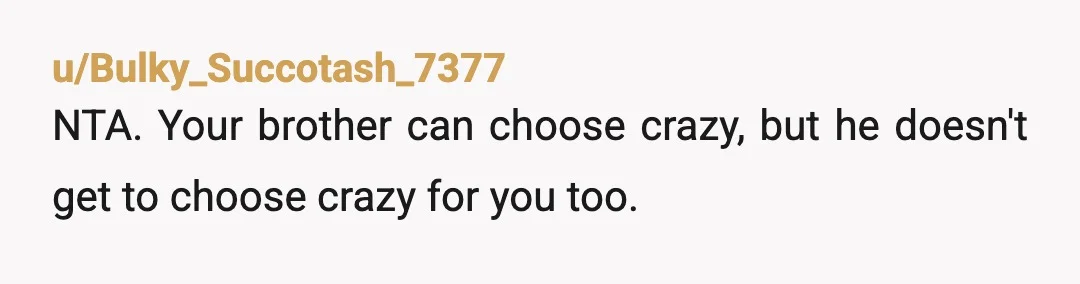 u/Bulky_Succotash_7377
NTA.  Your brother can choose crazy, but he doesn't get to choose crazy for you too.