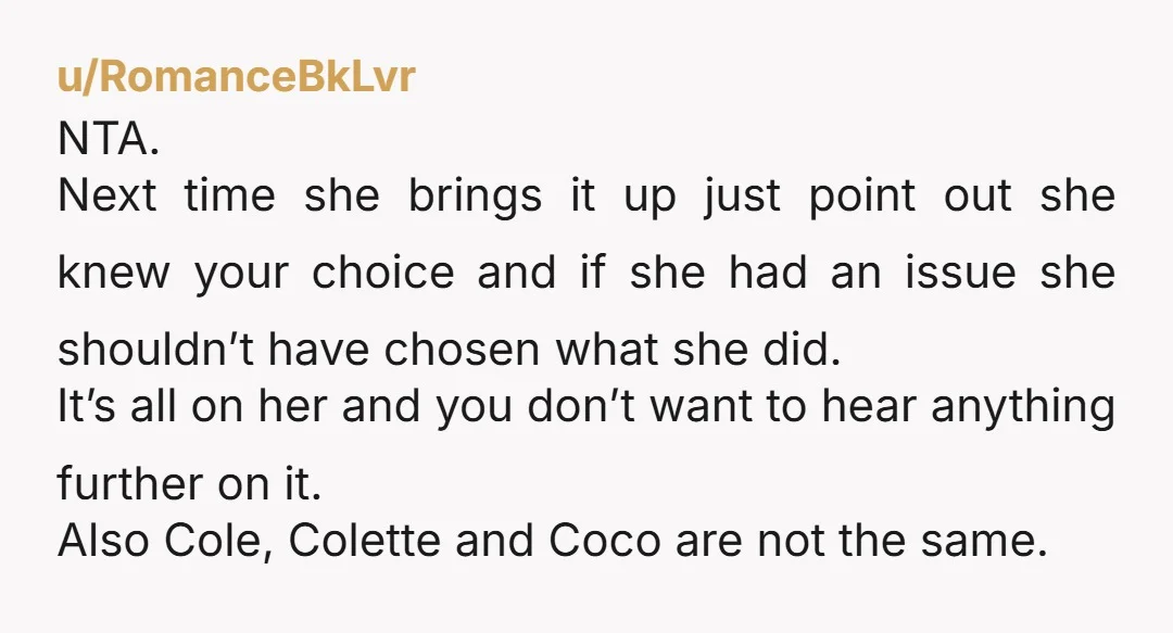 u/No_Nefariousness4801
NTA. Cole and Colette are easily distinguishable and I doubt they're planning on calling their son Coco.
Sis sounds dramatic 🙄🤣