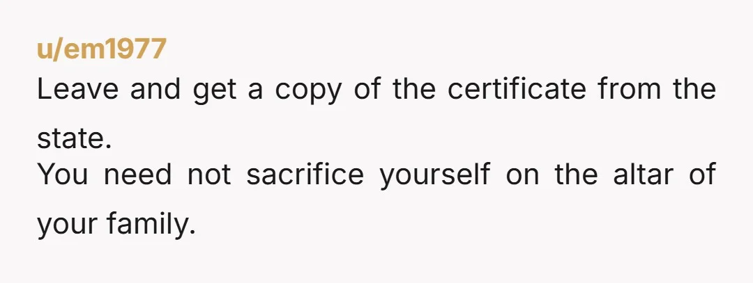 u/em1977 Leave and get a copy of the certificate from the state. You need not sacrifice yourself on the altar of your family.