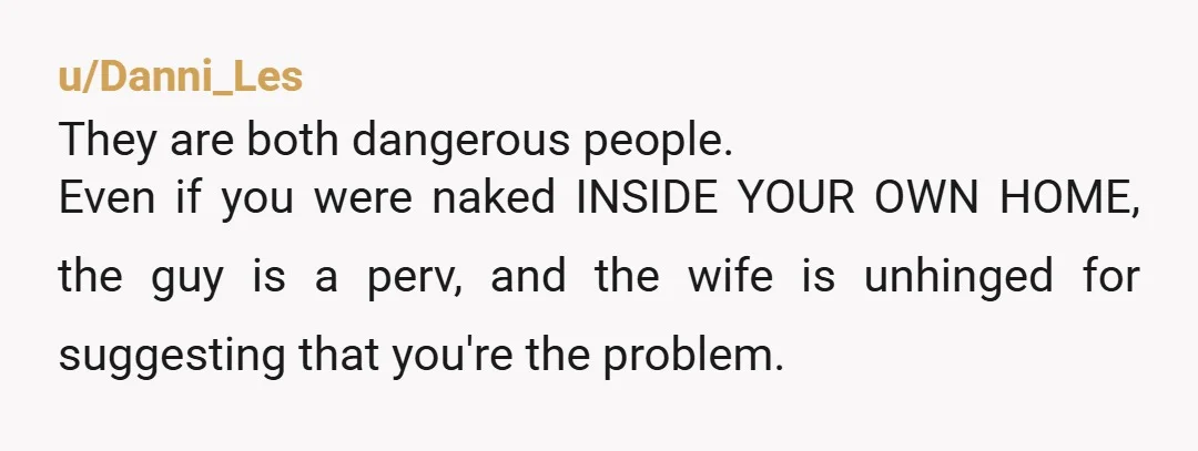 u/BedroomEducational94 NTA- Let her know if you catch her husband looking through your windows you will call the police and report him as a peeping Tom, and that if she...