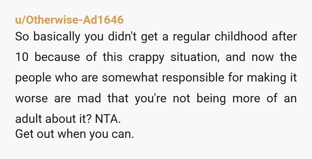 u/Otherwise-Ad1646 So basically you didn't get a regular childhood after 10 because of this crappy situation, and now the people who are somewhat responsible for making it worse are mad...