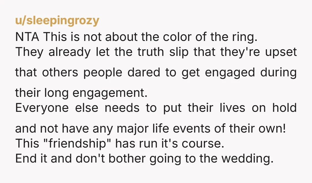 u/sleepingrozy NTA This is not about the color of the ring. They already let the truth slip that they're upset that others people dared to get engaged during their long...