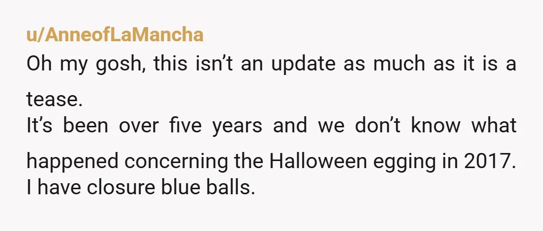 u/AnneofLaMancha Oh my gosh, this isn’t an update as much as it is a tease. It’s been over five years and we don’t know what happened concerning the Halloween egging...