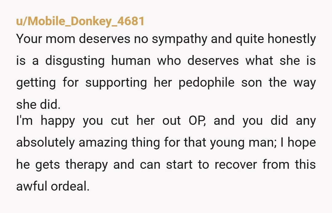 u/Mobile_Donkey_4681 Your mom deserves no sympathy and quite honestly is a disgusting human who deserves what she is getting for supporting her pedophile son the way she did. I'm happy...