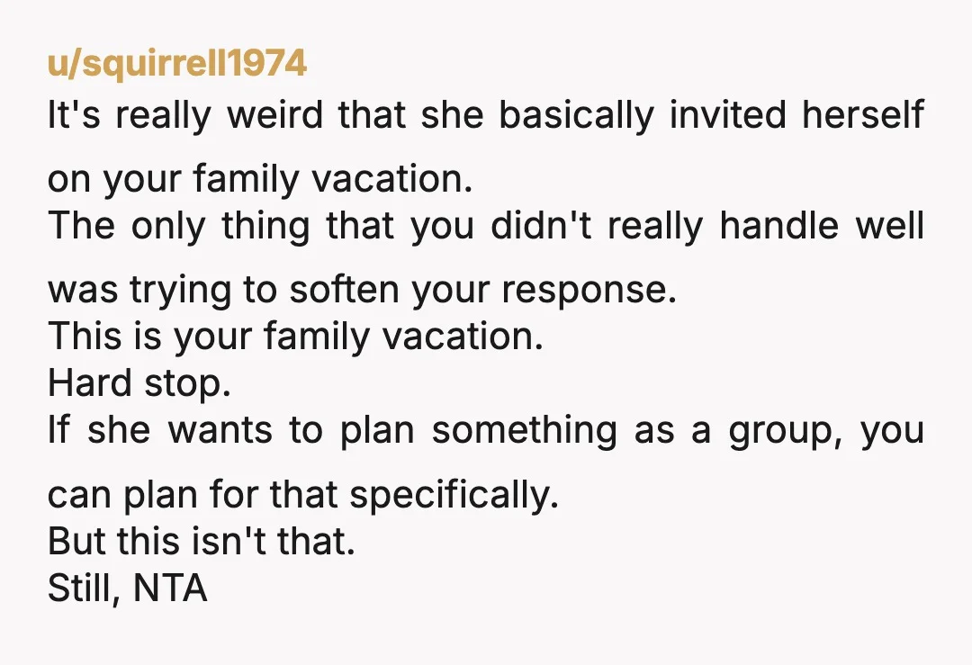 u/squirrell1974 It's really weird that she basically invited herself on your family vacation. The only thing that you didn't really handle well was trying to soften your response. This is...