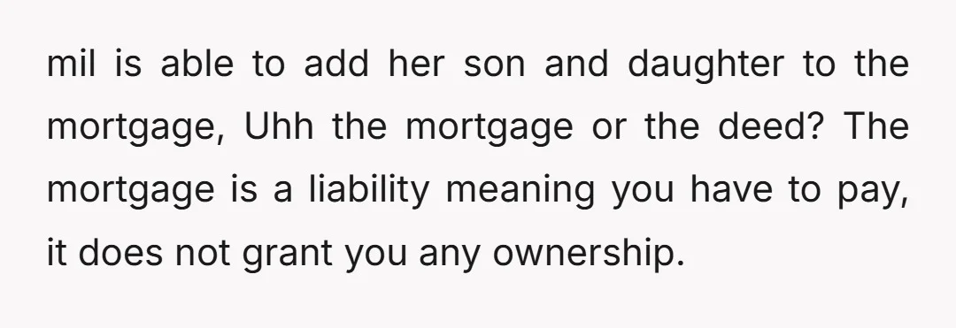 mil is able to add her son and daughter to the mortgage, Uhh the mortgage or the deed? The mortgage is a liability meaning you have to pay, it does...