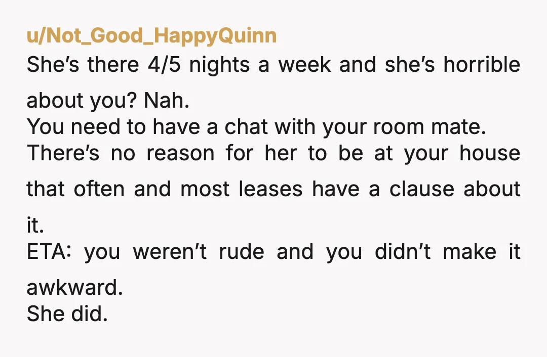u/Not_Good_HappyQuinn She’s there 4/5 nights a week and she’s horrible about you? Nah. You need to have a chat with your room mate. There’s no reason for her to be...