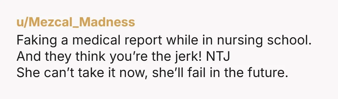 u/Mezcal_Madness Faking a medical report while in nursing school. And they think you’re the jerk! NTJ She can’t take it now, she’ll fail in the future.