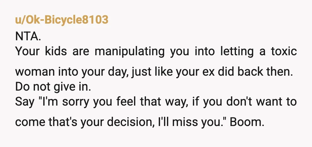u/Ok-Bicycle8103 NTA. Your kids are manipulating you into letting a toxic woman into your day, just like your ex did back then. Do not give in. Say "I'm sorry you...