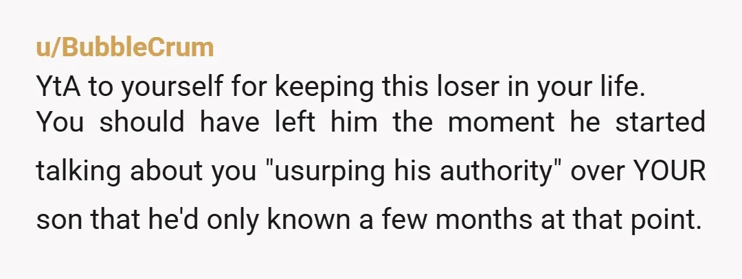 u/BubbleCrum YtA to yourself for keeping this loser in your life. You should have left him the moment he started talking about you "usurping his authority" over YOUR son that...