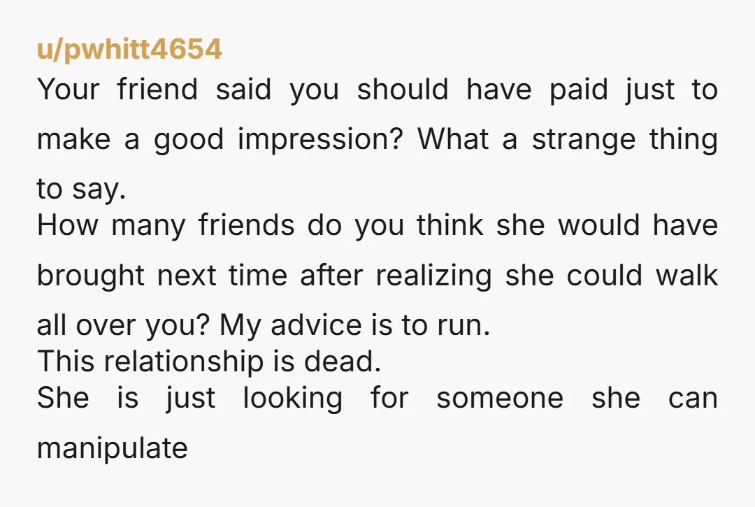 u/pwhitt4654 Your friend said you should have paid just to make a good impression? What a strange thing to say. How many friends do you think she would have brought...
