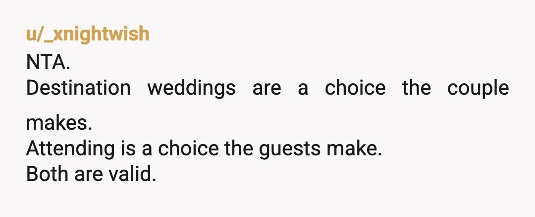 u/Odd-Bee1647
NTA.
When people plan expensive weddings, no one is obligated to incur debt in order to attend.
Send your regrets and give it no more thought.