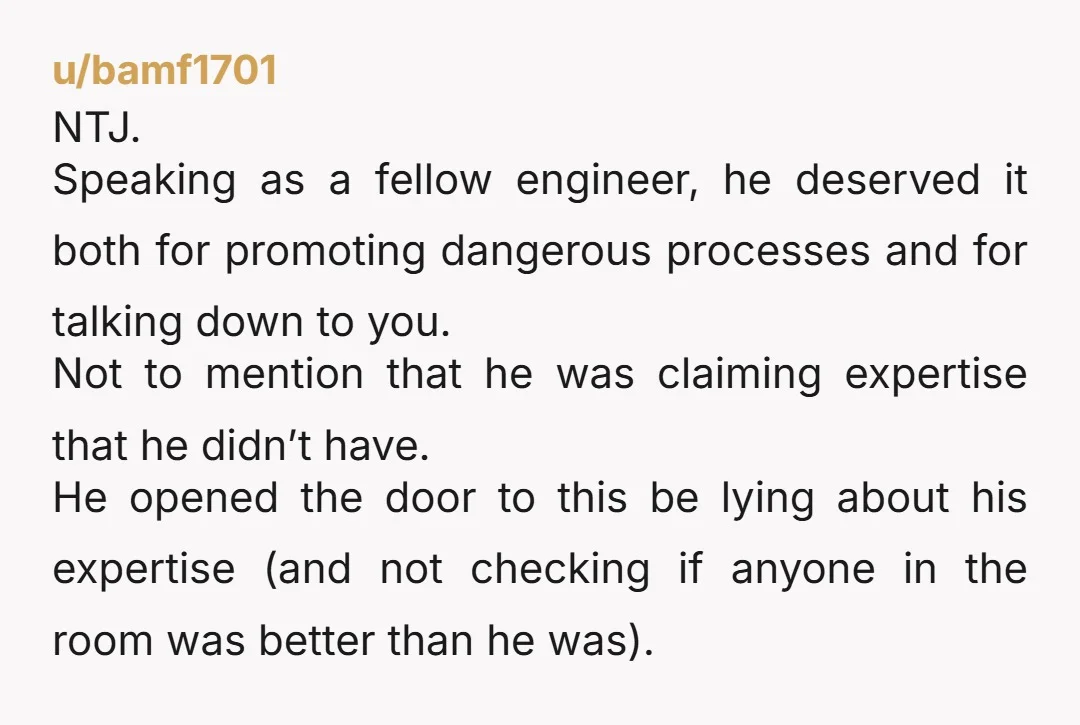 u/bamf1701 NTJ. Speaking as a fellow engineer, he deserved it both for promoting dangerous processes and for talking down to you. Not to mention that he was claiming expertise that...