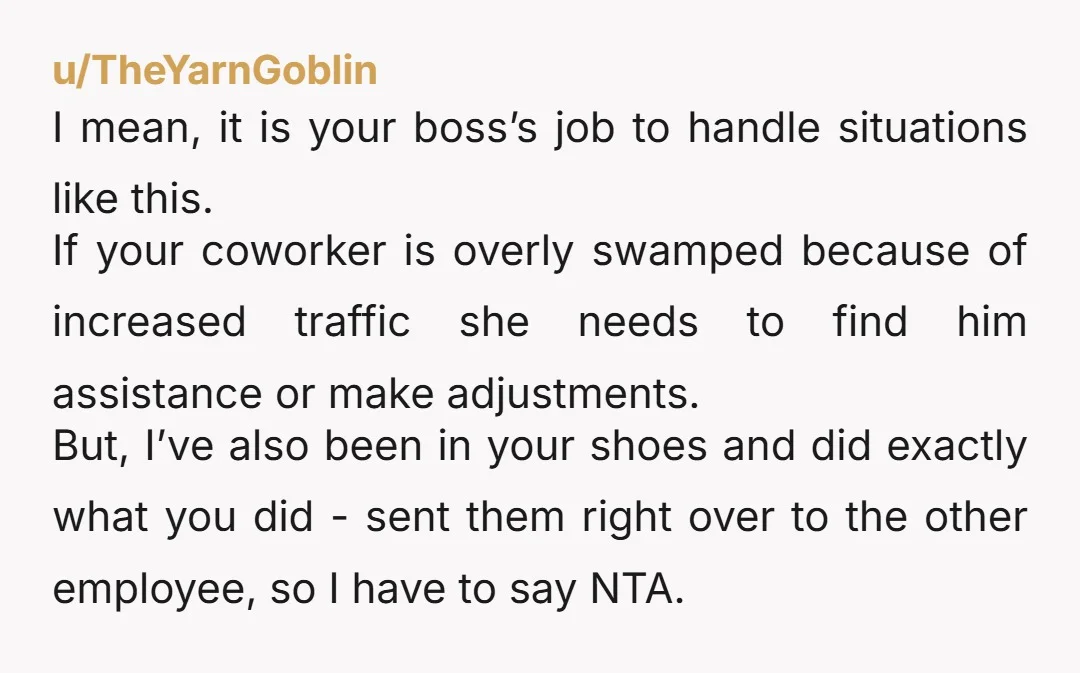 u/TheYarnGoblin I mean, it is your boss’s job to handle situations like this. If your coworker is overly swamped because of increased traffic she needs to find him assistance or...