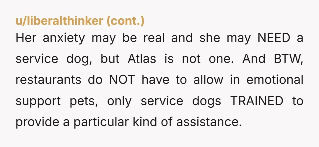 u/CuriousBird337 NTA Atlas is an emotional support animal, not a service animal. There is a legal difference for a reason. Real service animals do not act like this.
