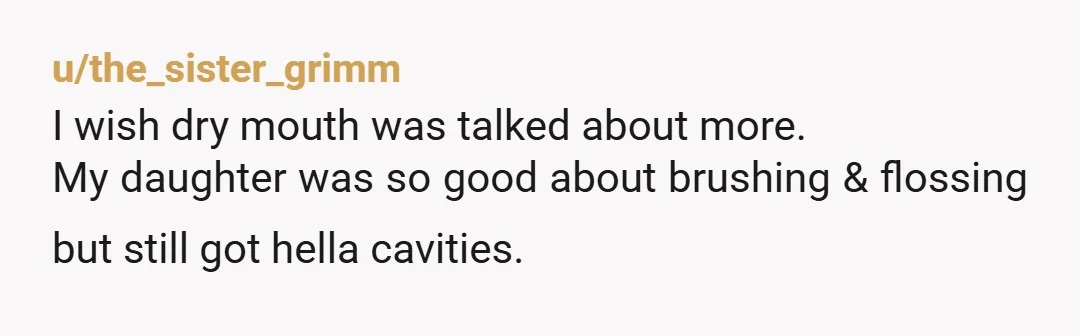 u/the_sister_grimm I wish dry mouth was talked about more. My daughter was so good about brushing & flossing but still got hella cavities. After Google helped us figure out it...
