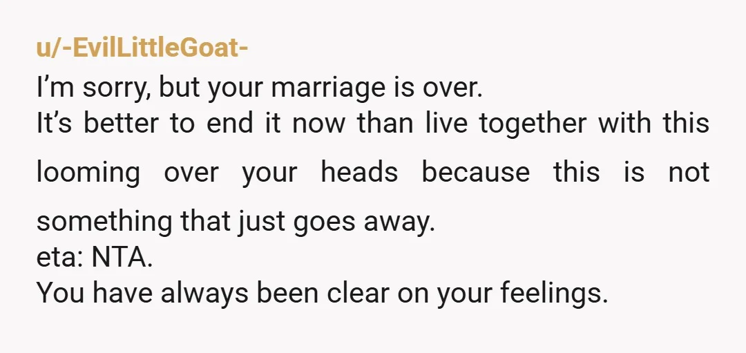 u/-EvilLittleGoat- I’m sorry, but your marriage is over. It’s better to end it now than live together with this looming over your heads because this is not something that just...