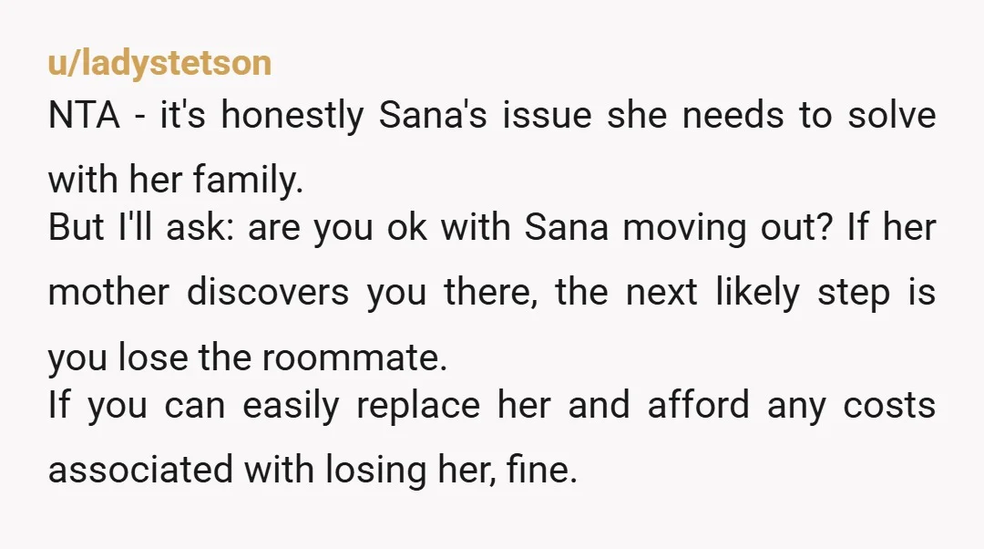 u/HungryTeap0t NTA. She shouldn't have moved in with a man if she knew this was going to be an issue. Sana can get a hotel and recommend staying there because...