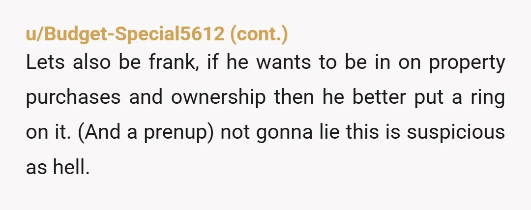 u/GraveyardMistress The fact that the first thing he did was start talking about what HE wanted to do with it tells me your mom is 1000000% correct in her terms....