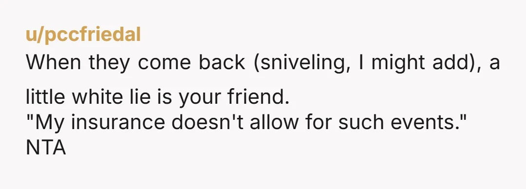 u/pccfriedal When they come back (sniveling, I might add), a little white lie is your friend. "My insurance doesn't allow for such events." NTA