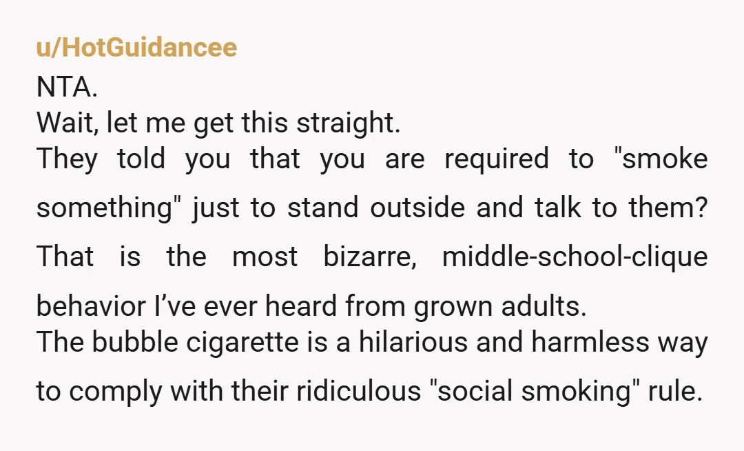 u/Lacunaethra
NTA you tried to solve the situation with humor.
They sound particularly annoying, too.
The smokers I know wouldn't have a problem with a non-smoker joining them/spacing their breaks