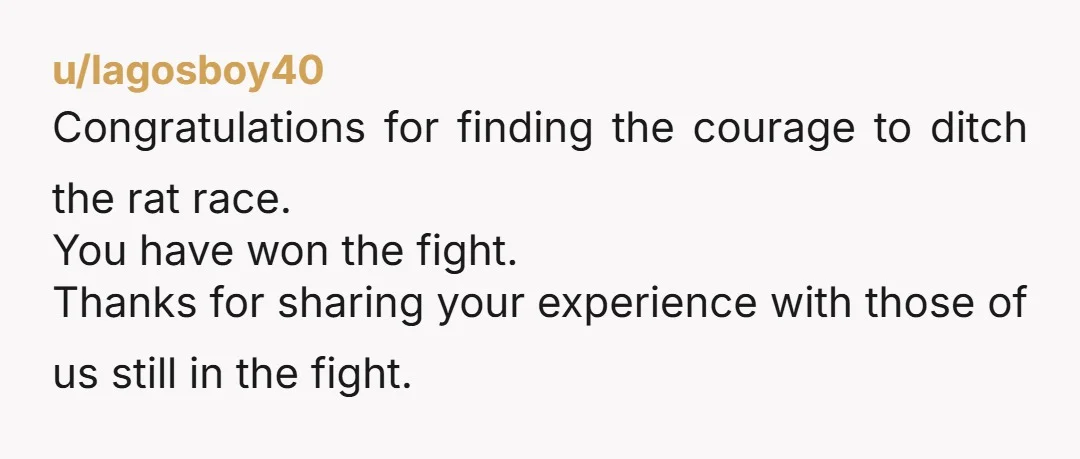 u/lagosboy40
Congratulations for finding the courage to ditch the rat race.
You have won the fight.
Thanks for sharing your experience with those of us still in the fight.