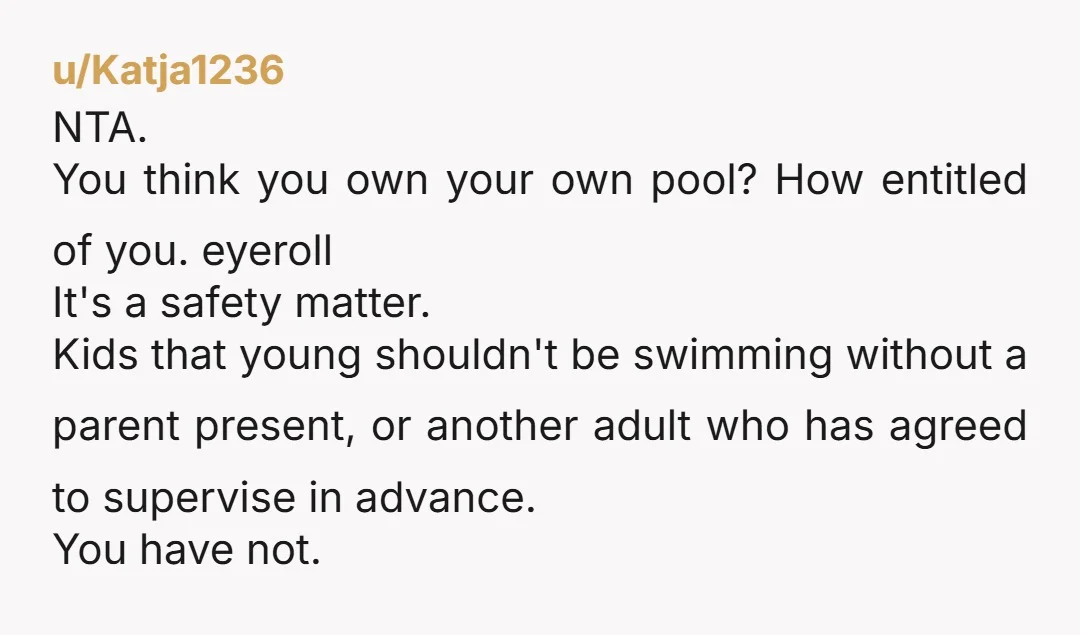 u/Katja1236 NTA. You think you own your own pool? How entitled of you. eyeroll It's a safety matter. Kids that young shouldn't be swimming without a parent present, or another...