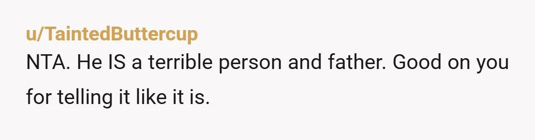 u/TaintedButtercup
NTA. He IS a terrible person and father. Good on you for telling it like it is.