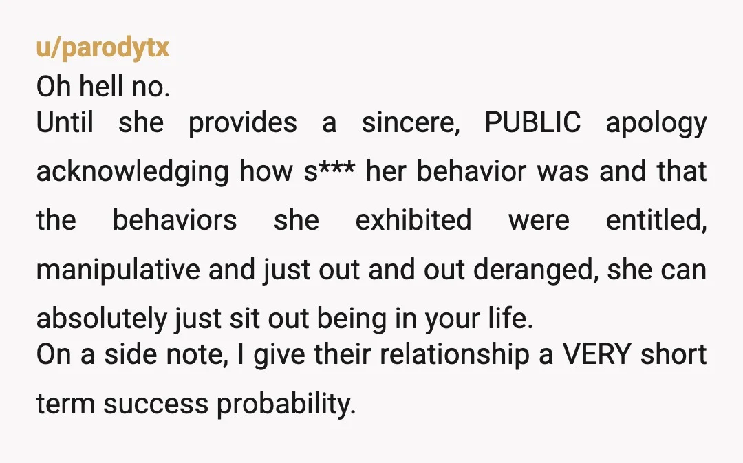 u/parodytx Oh hell no. Until she provides a sincere, PUBLIC apology acknowledging how s*** her behavior was and that the behaviors she exhibited were entitled, manipulative and just out and...
