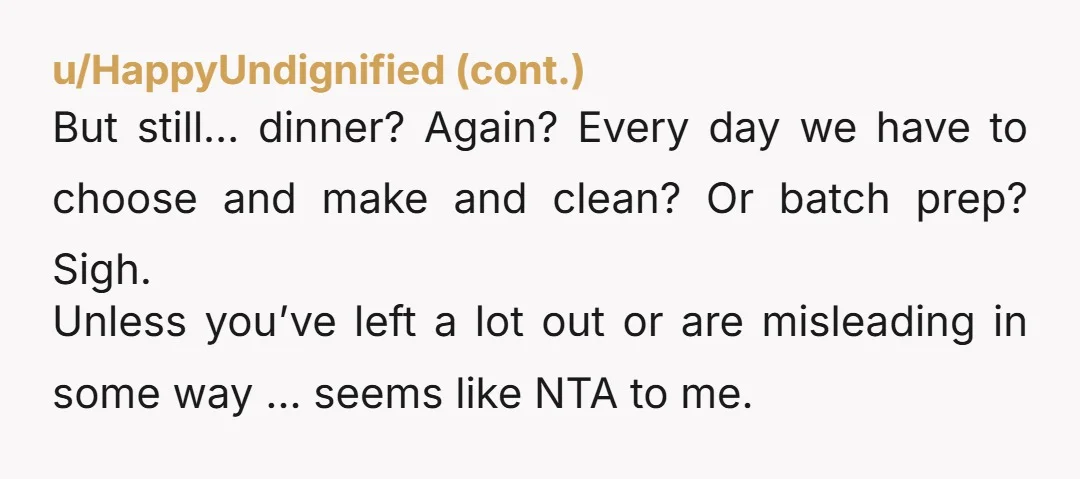 u/imjustapersontoo NTA but maybe reframe it. you aren’t asking her to make dinner because you don’t want to make dinner, you’re asking her to make that specific dish because she...