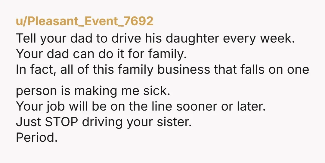 u/Pleasant_Event_7692 Tell your dad to drive his daughter every week. Your dad can do it for family. In fact, all of this family business that falls on one person is...