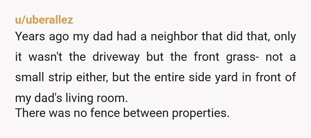 u/uberallez Years ago my dad had a neighbor that did that, only it wasn't the driveway but the front grass- not a small strip either, but the entire side yard...
