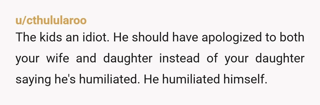 u/cthulularoo The kids an idiot. He should have apologized to both your wife and daughter instead of your daughter saying he's humiliated. He humiliated himself.